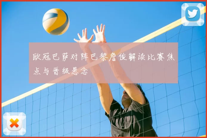 欧冠巴萨对阵巴黎詹俊解读比赛焦点与晋级悬念