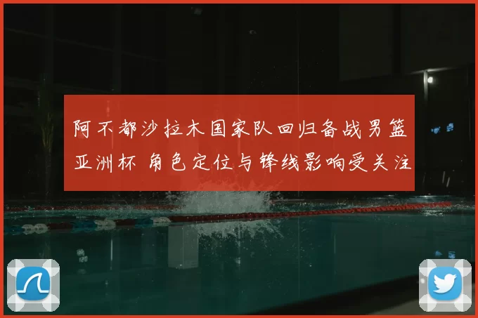 阿不都沙拉木国家队回归备战男篮亚洲杯 角色定位与锋线影响受关注