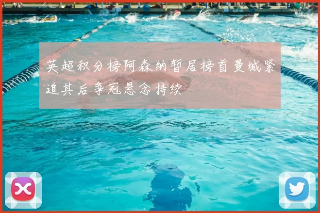 英超积分榜阿森纳暂居榜首曼城紧追其后争冠悬念持续