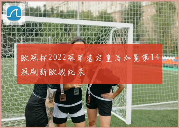 欧冠杯2022冠军落定皇马加冕第14冠刷新欧战纪录