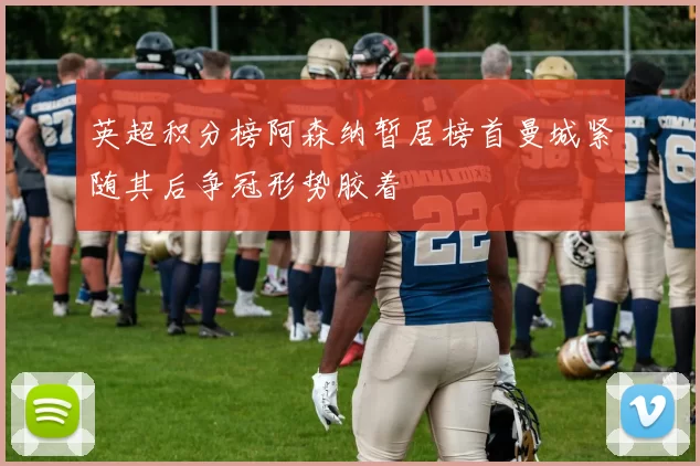 英超积分榜阿森纳暂居榜首曼城紧随其后争冠形势胶着