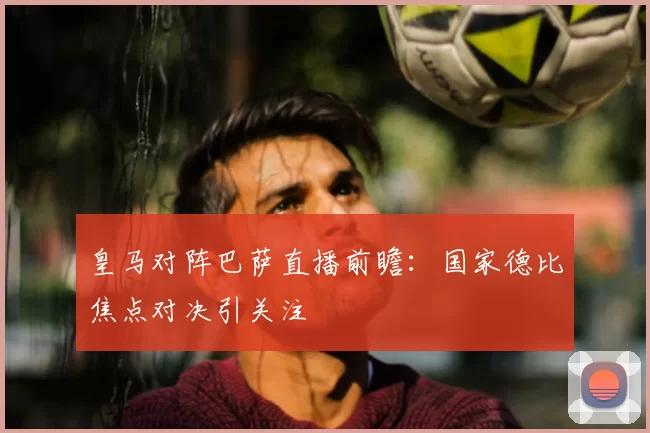 皇马对阵巴萨直播前瞻：国家德比焦点对决引关注