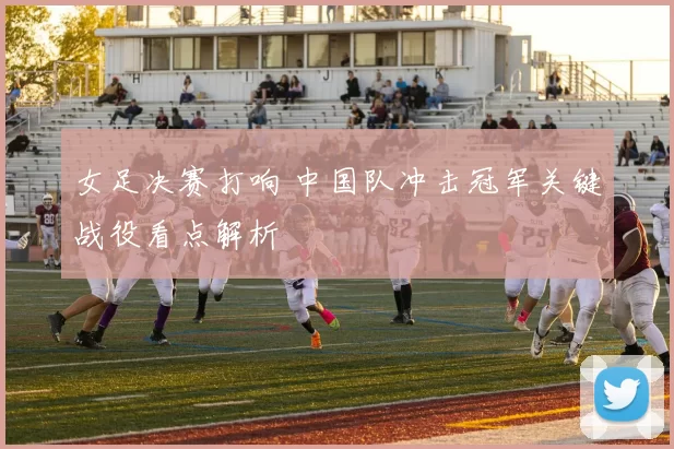 女足决赛打响 中国队冲击冠军关键战役看点解析