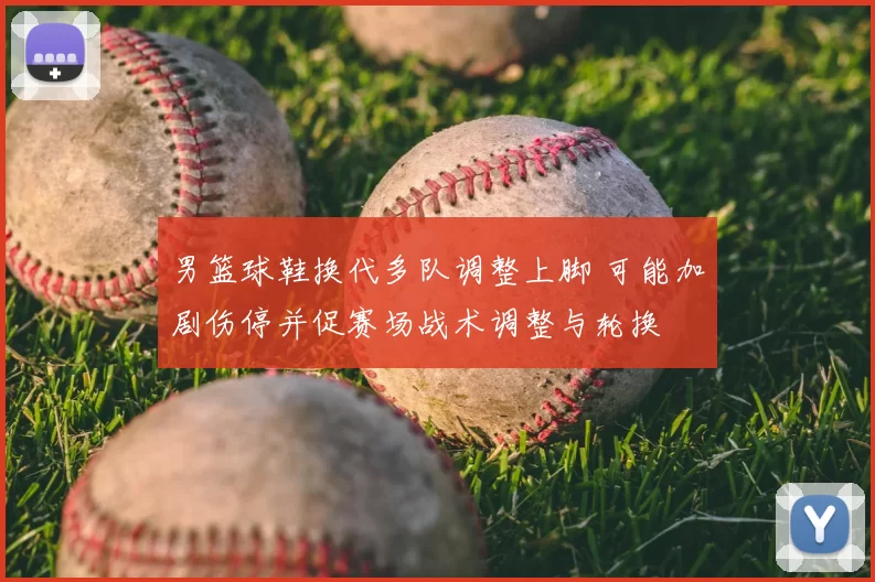 男篮球鞋换代多队调整上脚 可能加剧伤停并促赛场战术调整与轮换