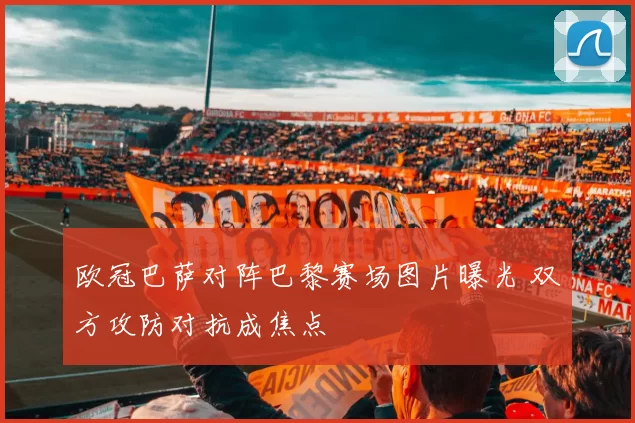 欧冠巴萨对阵巴黎赛场图片曝光 双方攻防对抗成焦点