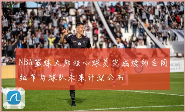 NBA篮球大师核心球员完成续约合同细节与球队未来计划公布