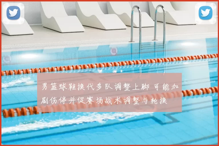 男篮球鞋换代多队调整上脚 可能加剧伤停并促赛场战术调整与轮换