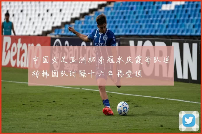 中国女足亚洲杯夺冠水庆霞率队逆转韩国队时隔十六年再登顶