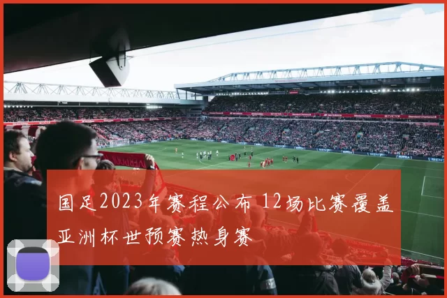 国足2023年赛程公布 12场比赛覆盖亚洲杯世预赛热身赛