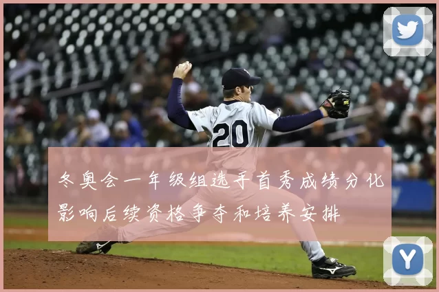 冬奥会一年级组选手首秀成绩分化影响后续资格争夺和培养安排