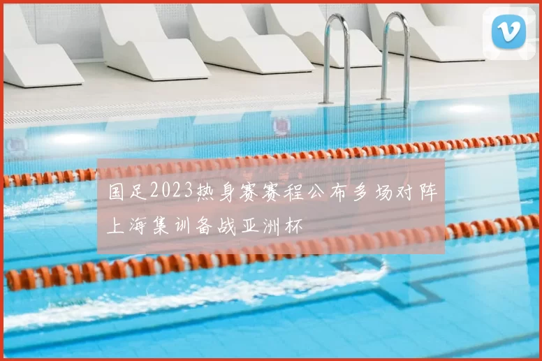 国足2023热身赛赛程公布多场对阵上海集训备战亚洲杯