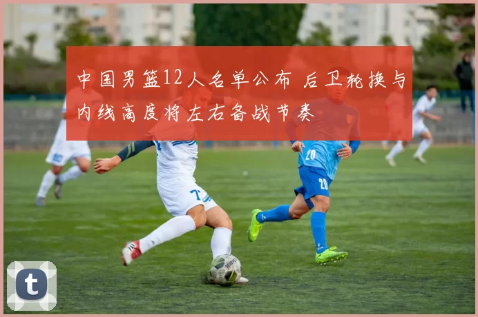 中国男篮12人名单公布 后卫轮换与内线高度将左右备战节奏