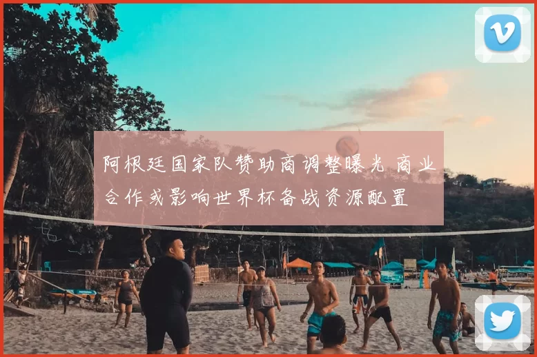 阿根廷国家队赞助商调整曝光 商业合作或影响世界杯备战资源配置