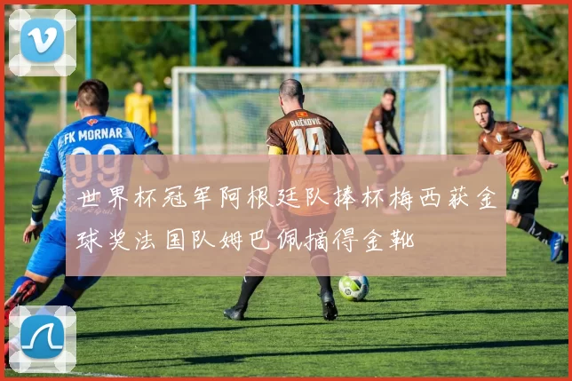 世界杯冠军阿根廷队捧杯梅西获金球奖法国队姆巴佩摘得金靴