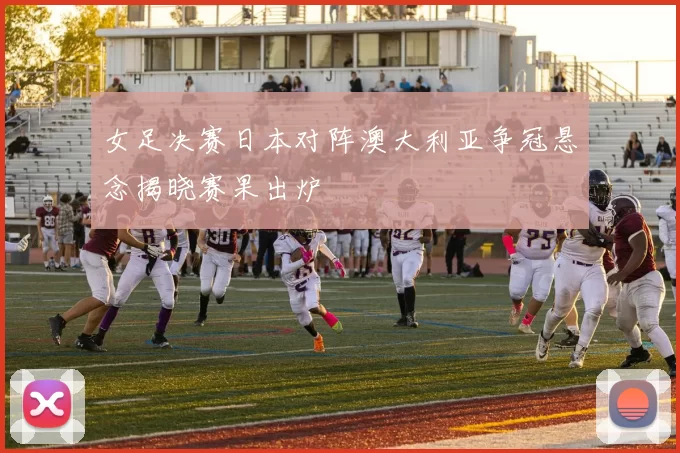 女足决赛日本对阵澳大利亚争冠悬念揭晓赛果出炉