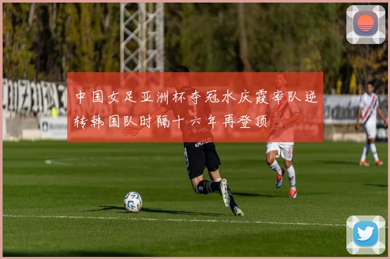 中国女足亚洲杯夺冠水庆霞率队逆转韩国队时隔十六年再登顶
