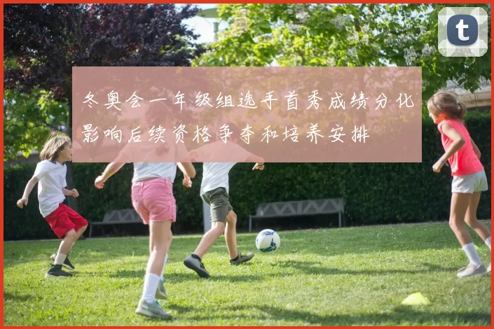 冬奥会一年级组选手首秀成绩分化影响后续资格争夺和培养安排