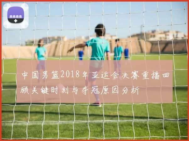 中国男篮2018年亚运会决赛重播回顾关键时刻与夺冠原因分析