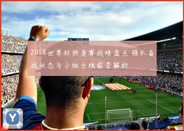 2018世界杯热身赛战绩盘点 强队备战状态与小组出线前景解析