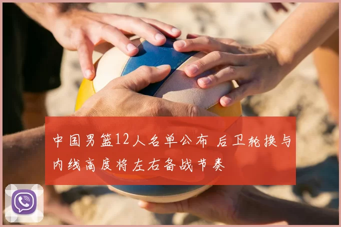 中国男篮12人名单公布 后卫轮换与内线高度将左右备战节奏