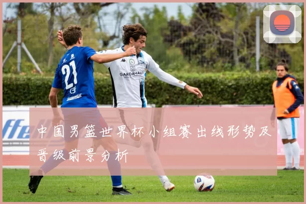 中国男篮世界杯小组赛出线形势及晋级前景分析