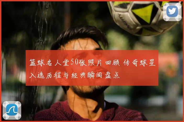 篮球名人堂50张照片回顾 传奇球星入选历程与经典瞬间盘点