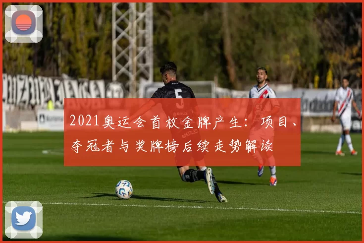 2021奥运会首枚金牌产生:项目、夺冠者与奖牌榜后续走势解读