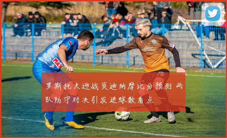 罗斯托夫迎战莫迪纳摩比分预测 两队防守对决引发进球数看点