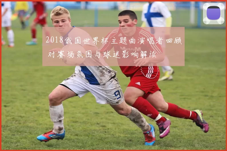 2018俄国世界杯主题曲演唱者回顾 对赛场氛围与球迷影响解读