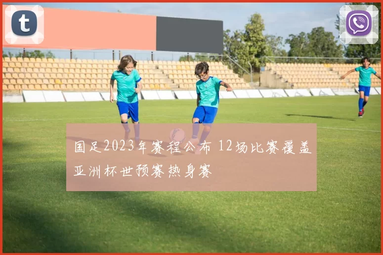 国足2023年赛程公布 12场比赛覆盖亚洲杯世预赛热身赛
