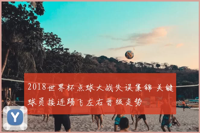 2018世界杯点球大战失误集锦 关键球员接连踢飞左右晋级走势