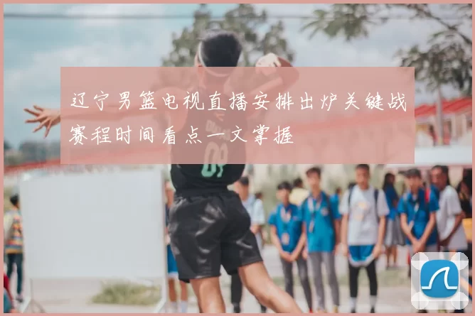 辽宁男篮电视直播安排出炉关键战赛程时间看点一文掌握