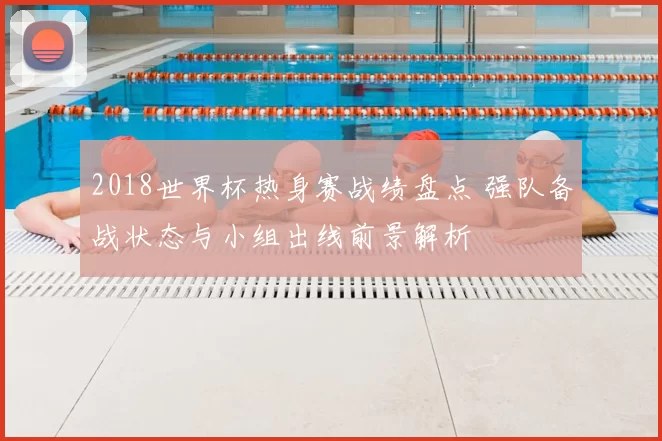2018世界杯热身赛战绩盘点 强队备战状态与小组出线前景解析