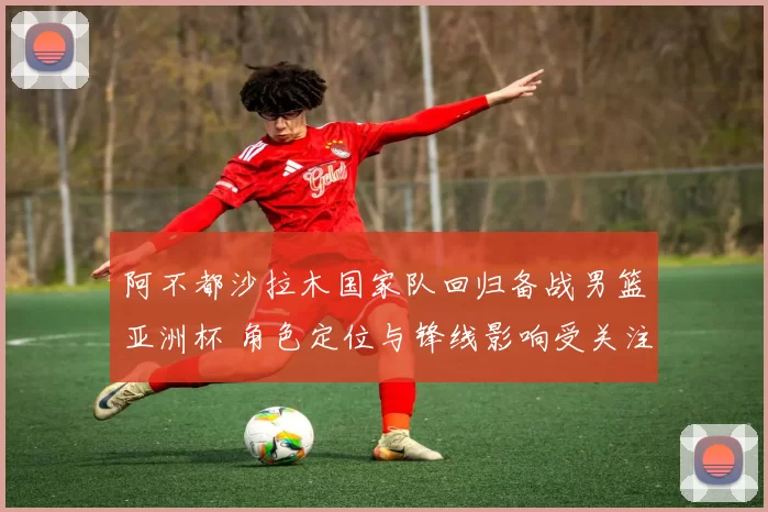 阿不都沙拉木国家队回归备战男篮亚洲杯 角色定位与锋线影响受关注