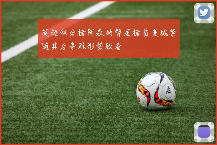 英超积分榜阿森纳暂居榜首曼城紧随其后争冠形势胶着