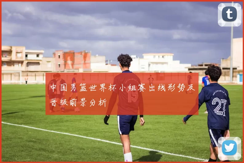 中国男篮世界杯小组赛出线形势及晋级前景分析