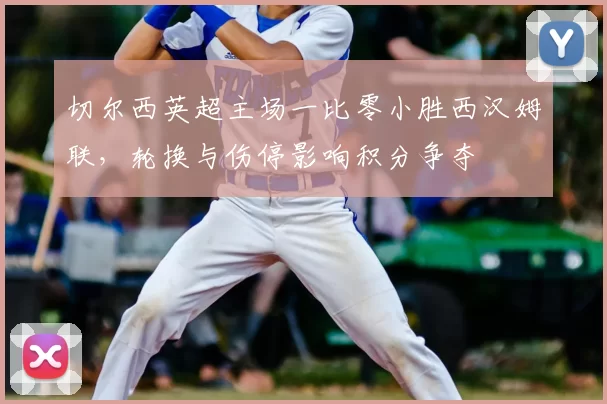 切尔西英超主场一比零小胜西汉姆联，轮换与伤停影响积分争夺