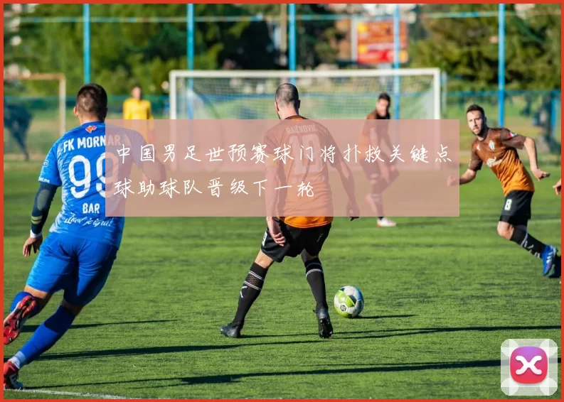 中国男足世预赛球门将扑救关键点球助球队晋级下一轮