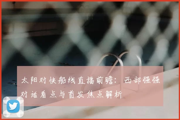 太阳对快船线直播前瞻：西部强强对话看点与首发焦点解析