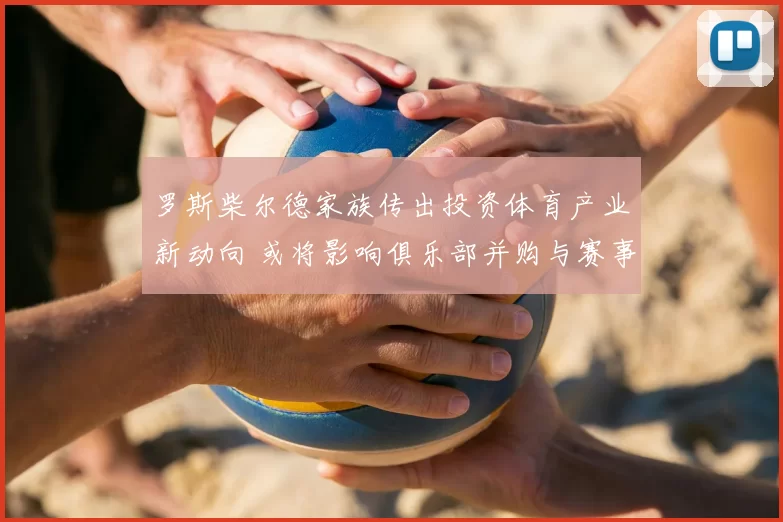 罗斯柴尔德家族传出投资体育产业新动向 或将影响俱乐部并购与赛事布局