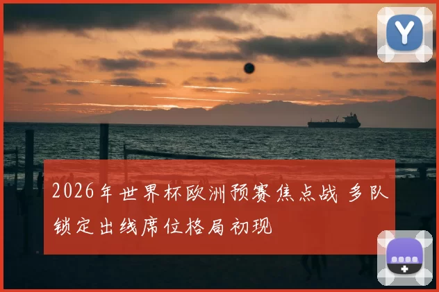 2026年世界杯欧洲预赛焦点战 多队锁定出线席位格局初现