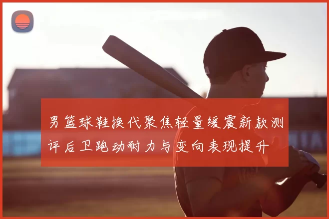 男篮球鞋换代聚焦轻量缓震新款测评后卫跑动耐力与变向表现提升