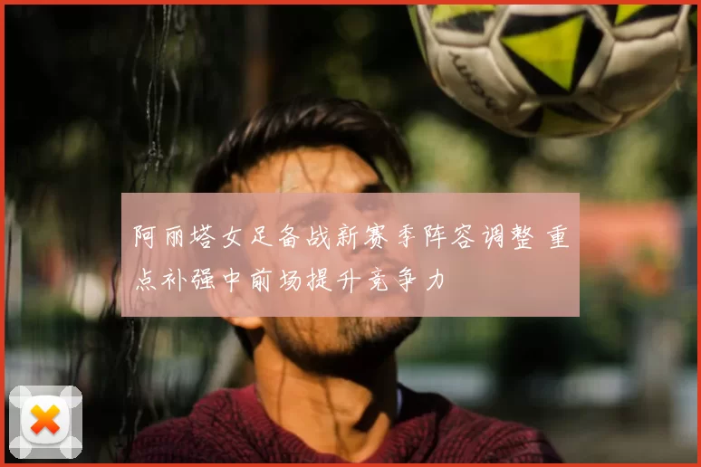 阿丽塔女足备战新赛季阵容调整 重点补强中前场提升竞争力