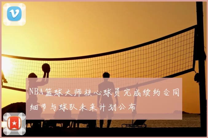 NBA篮球大师核心球员完成续约合同细节与球队未来计划公布