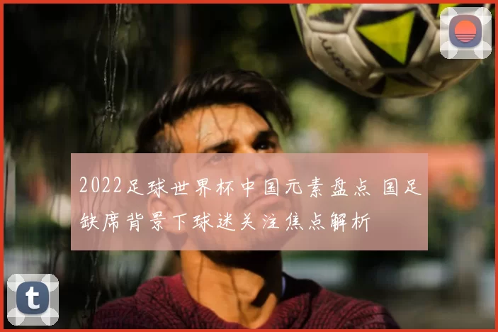 2022足球世界杯中国元素盘点 国足缺席背景下球迷关注焦点解析