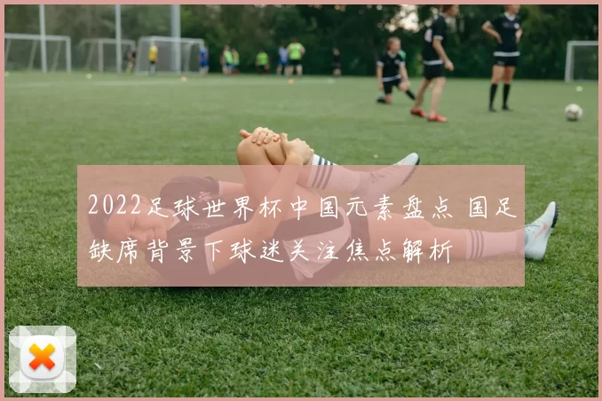 2022足球世界杯中国元素盘点 国足缺席背景下球迷关注焦点解析