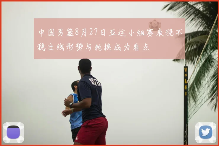 中国男篮8月27日亚运小组赛表现不稳出线形势与轮换成为看点