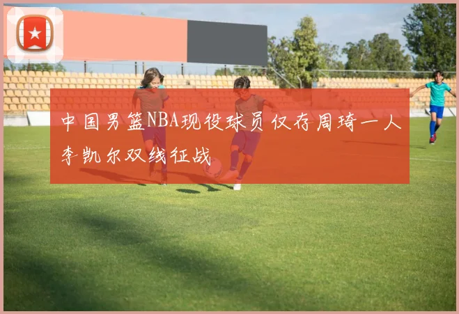 中国男篮NBA现役球员仅存周琦一人李凯尔双线征战