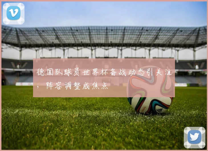 德国队球员世界杯备战动态引关注,阵容调整成焦点