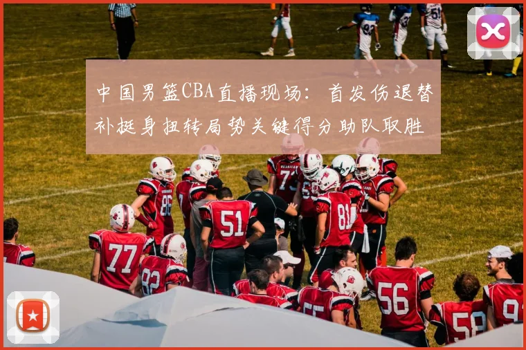 中国男篮CBA直播现场：首发伤退替补挺身扭转局势关键得分助队取胜